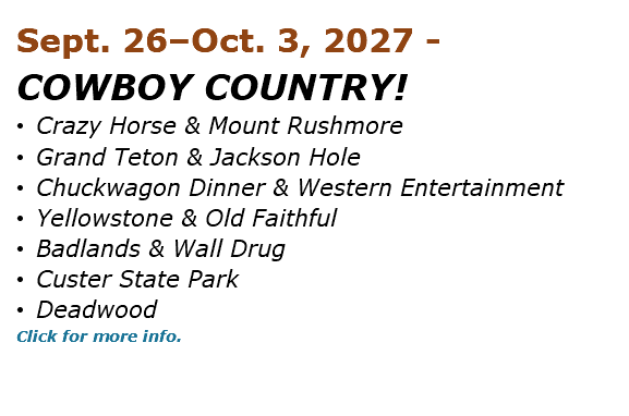 Sept. 26–Oct. 3, 2027 - COWBOY COUNTRY! • Crazy Horse & Mount Rushmore • Grand Teton & Jackson Hole • Chuckwagon Dinner & Western Entertainment • Yellowstone & Old Faithful • Badlands & Wall Drug • Custer State Park • Deadwood Click for more info. 