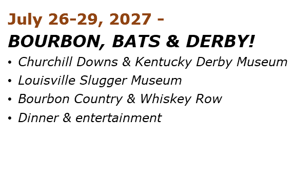 July 26-29, 2027 - BOURBON, BATS & DERBY! • Churchill Downs & Kentucky Derby Museum • Louisville Slugger Museum • Bourbon Country & Whiskey Row • Dinner & entertainment 