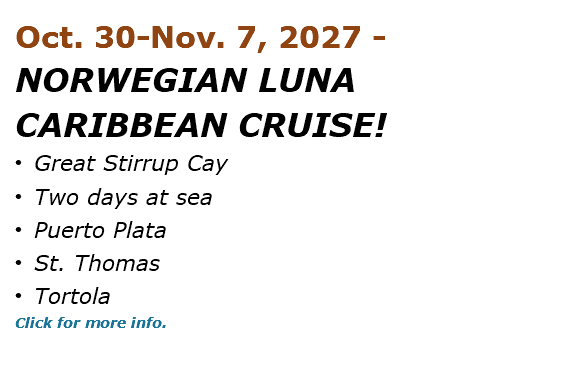Oct. 30-Nov. 7, 2027 - NORWEGIAN LUNA CARIBBEAN CRUISE! • Great Stirrup Cay • Two days at sea • Puerto Plata • St. Thomas • Tortola Click for more info. 